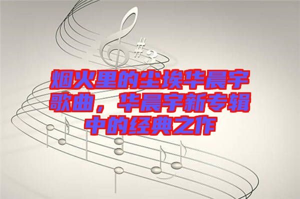 煙火里的塵埃華晨宇歌曲，華晨宇新專輯中的經(jīng)典之作