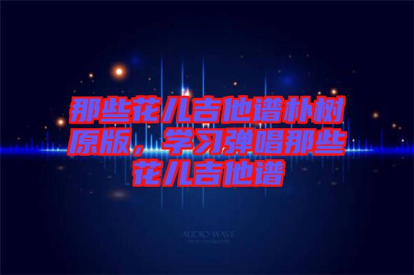 那些花兒吉他譜樸樹原版，學(xué)習(xí)彈唱那些花兒吉他譜