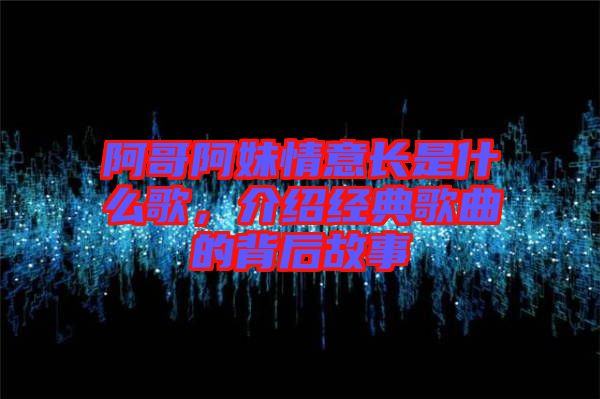 阿哥阿妹情意長(zhǎng)是什么歌，介紹經(jīng)典歌曲的背后故事