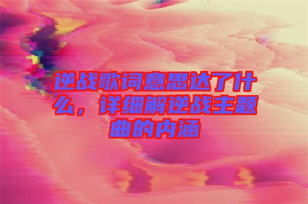 逆戰(zhàn)歌詞意思達了什么，詳細(xì)解逆戰(zhàn)主題曲的內(nèi)涵