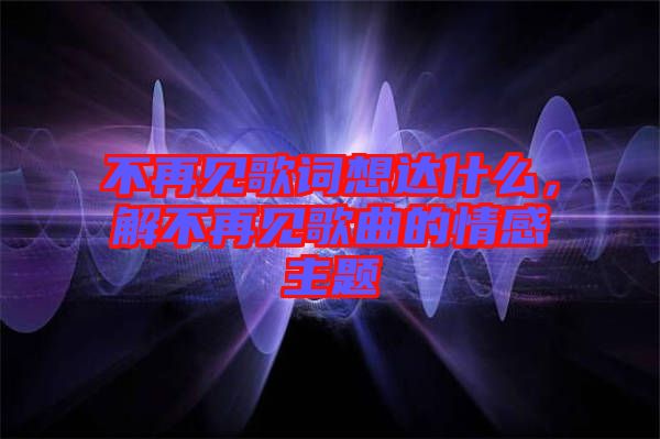 不再見歌詞想達(dá)什么，解不再見歌曲的情感主題