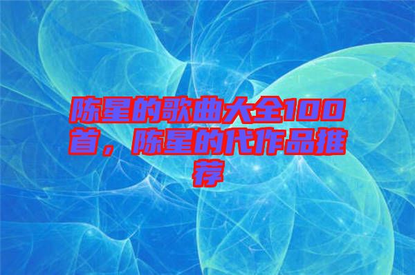 陳星的歌曲大全100首，陳星的代作品推薦