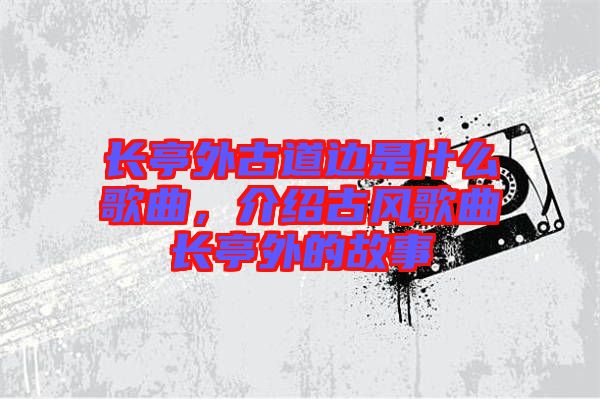 長亭外古道邊是什么歌曲，介紹古風(fēng)歌曲長亭外的故事