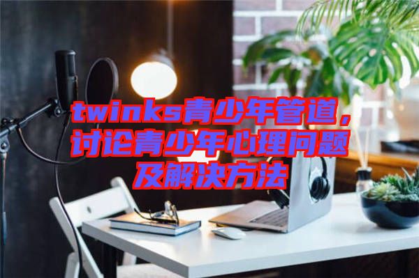 twinks青少年管道，討論青少年心理問題及解決方法