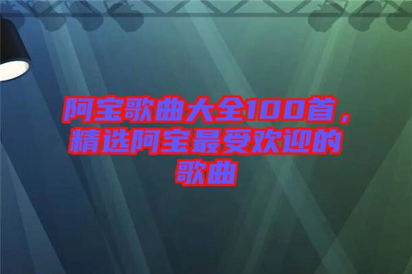 阿寶歌曲大全100首，精選阿寶最受歡迎的歌曲