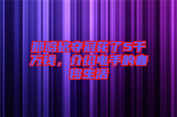 邢晗銘奪冠花了5千萬錢，介紹電手的奢侈生活